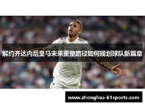 解约齐达内后皇马未来重塑路径如何规划球队新篇章