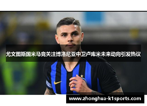 尤文图斯国米马竞关注博洛尼亚中卫卢库米未来动向引发热议