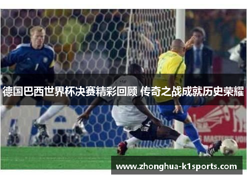 德国巴西世界杯决赛精彩回顾 传奇之战成就历史荣耀