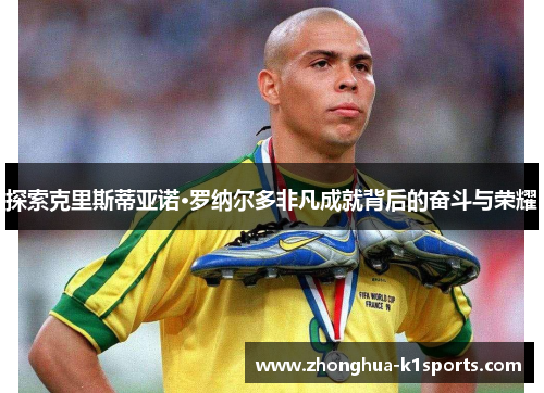 探索克里斯蒂亚诺·罗纳尔多非凡成就背后的奋斗与荣耀