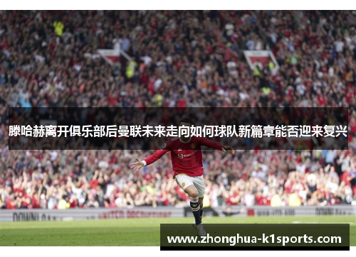 滕哈赫离开俱乐部后曼联未来走向如何球队新篇章能否迎来复兴