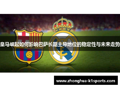 皇马崛起如何影响巴萨长期主导地位的稳定性与未来走势