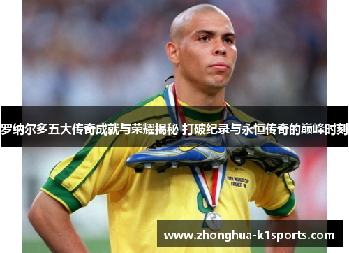 罗纳尔多五大传奇成就与荣耀揭秘 打破纪录与永恒传奇的巅峰时刻