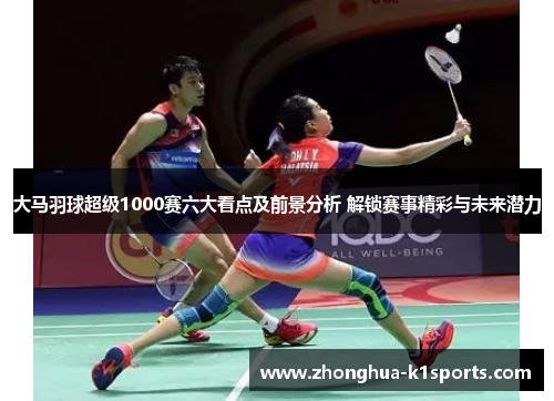 大马羽球超级1000赛六大看点及前景分析 解锁赛事精彩与未来潜力