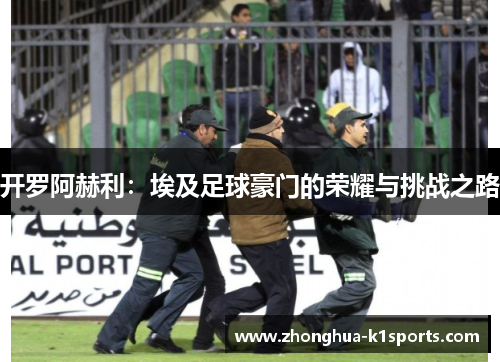 开罗阿赫利:埃及足球豪门的荣耀与挑战之路 开罗阿赫利:埃及足球豪门的荣耀与挑战之路