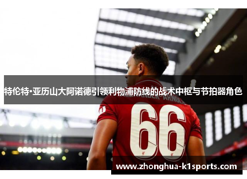 特伦特·亚历山大阿诺德引领利物浦防线的战术中枢与节拍器角色